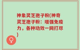 神象灵芝孢子粉(神奇灵芝孢子粉：增强免疫力，各种功效一网打尽)