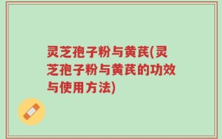 灵芝孢子粉与黄芪(灵芝孢子粉与黄芪的功效与使用方法)