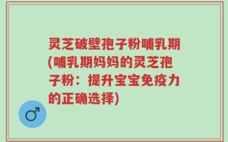 灵芝破壁孢子粉哺乳期(哺乳期妈妈的灵芝孢子粉：提升宝宝免疫力的正确选择)