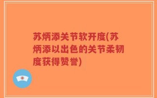 苏炳添关节软开度(苏炳添以出色的关节柔韧度获得赞誉)