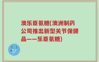 澳乐臣氨糖(澳洲制药公司推出新型关节保健品——乐臣氨糖)