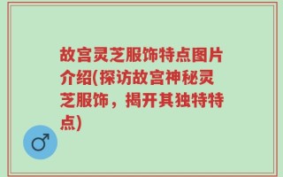 故宫灵芝服饰特点图片介绍(探访故宫神秘灵芝服饰，揭开其独特特点)