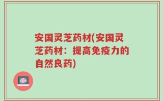 安国灵芝药材(安国灵芝药材：提高免疫力的自然良药)