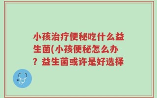小孩治疗便秘吃什么益生菌(小孩便秘怎么办？益生菌或许是好选择