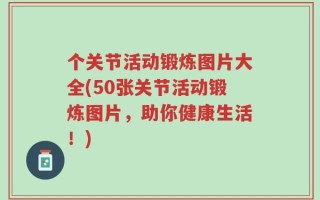 个关节活动锻炼图片大全(50张关节活动锻炼图片，助你健康生活！)