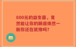 800元的益生菌，竟然能让你的肠道焕然一新你还在犹豫吗？