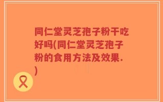 同仁堂灵芝孢子粉干吃好吗(同仁堂灵芝孢子粉的食用方法及效果.)