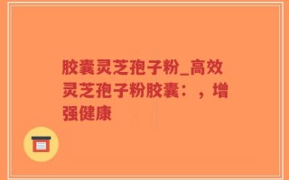 胶囊灵芝孢子粉_高效灵芝孢子粉胶囊：，增强健康
