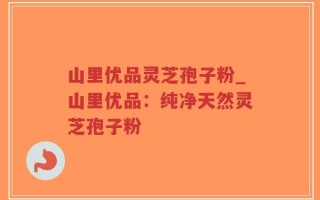 山里优品灵芝孢子粉_山里优品：纯净天然灵芝孢子粉