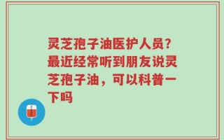 灵芝孢子油医护人员？最近经常听到朋友说灵芝孢子油，可以科普一下吗