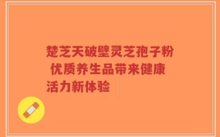 楚芝天破壁灵芝孢子粉 优质养生品带来健康活力新体验