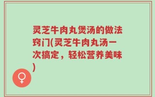 灵芝牛肉丸煲汤的做法窍门(灵芝牛肉丸汤一次搞定，轻松营养美味)