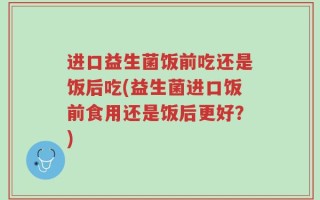 进口益生菌饭前吃还是饭后吃(益生菌进口饭前食用还是饭后更好？)