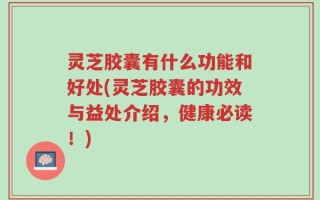 灵芝胶囊有什么功能和好处(灵芝胶囊的功效与益处介绍，健康必读！)
