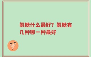 氨糖什么最好？氨糖有几种哪一种最好