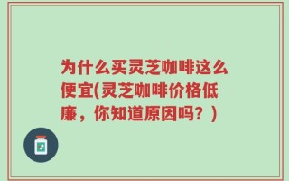 为什么买灵芝咖啡这么便宜(灵芝咖啡价格低廉，你知道原因吗？)