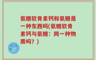 氨糖软骨素钙和氨糖是一种东西吗(氨糖软骨素钙与氨糖：同一种物质吗？)