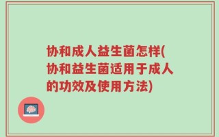 协和成人益生菌怎样(协和益生菌适用于成人的功效及使用方法)