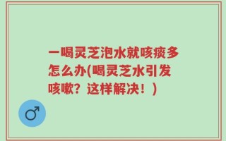 一喝灵芝泡水就咳痰多怎么办(喝灵芝水引发咳嗽？这样解决！)