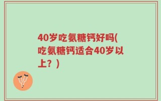 40岁吃氨糖钙好吗(吃氨糖钙适合40岁以上？)