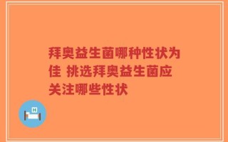 拜奥益生菌哪种性状为佳 挑选拜奥益生菌应关注哪些性状
