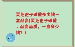灵芝孢子破壁多少钱一盒品高(灵芝孢子破壁，品高品质，一盒多少钱？)