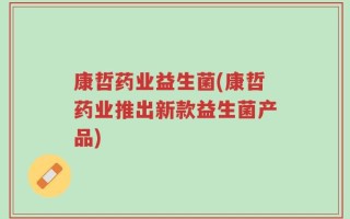 康哲药业益生菌(康哲药业推出新款益生菌产品)