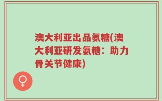 澳大利亚出品氨糖(澳大利亚研发氨糖：助力骨关节健康)