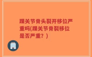 踝关节骨头裂开移位严重吗(踝关节骨裂移位是否严重？)