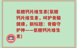 氨糖钙片维生素(氨糖钙片维生素，呵护骨骼健康，新标题：骨骼守护神——氨糖钙片维生素)