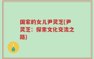 国家的女儿尹灵芝(尹灵芝：探索文化交流之路)