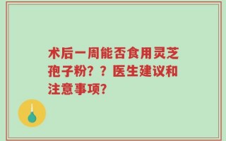 术后一周能否食用灵芝孢子粉？？医生建议和注意事项？