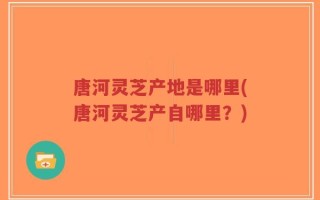 唐河灵芝产地是哪里(唐河灵芝产自哪里？)