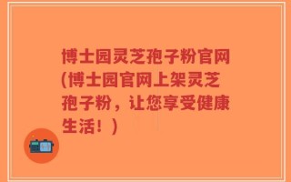 博士园灵芝孢子粉官网(博士园官网上架灵芝孢子粉，让您享受健康生活！)