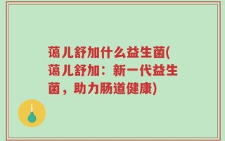 蔼儿舒加什么益生菌(蔼儿舒加：新一代益生菌，助力肠道健康)