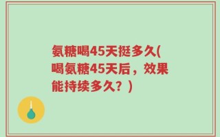 氨糖喝45天挺多久(喝氨糖45天后，效果能持续多久？)