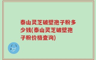 泰山灵芝破壁孢子粉多少钱(泰山灵芝破壁孢子粉价格查询)