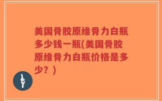 美国骨胶原维骨力白瓶多少钱一瓶(美国骨胶原维骨力白瓶价格是多少？)