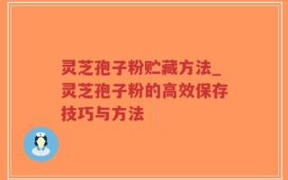 灵芝孢子粉贮藏方法_灵芝孢子粉的高效保存技巧与方法