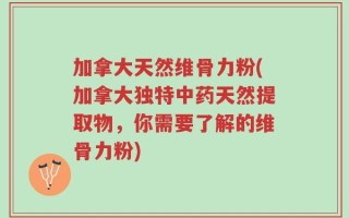 加拿大天然维骨力粉(加拿大独特中药天然提取物，你需要了解的维骨力粉)