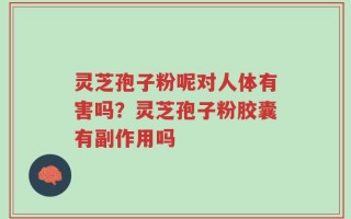 灵芝孢子粉呢对人体有害吗？灵芝孢子粉胶囊有副作用吗