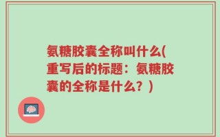 氨糖胶囊全称叫什么(重写后的标题：氨糖胶囊的全称是什么？)