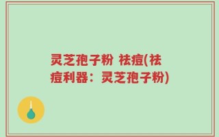 灵芝孢子粉 祛痘(祛痘利器：灵芝孢子粉)