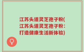 江苏头道灵芝孢子粉(江苏头道灵芝孢子粉：打造健康生活新体验)