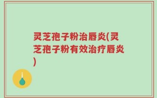 灵芝孢子粉治唇炎(灵芝孢子粉有效治疗唇炎)