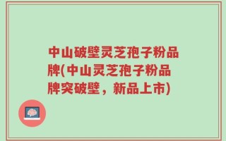 中山破壁灵芝孢子粉品牌(中山灵芝孢子粉品牌突破壁，新品上市)
