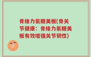 骨维力氨糖美板(骨关节健康：骨维力氨糖美板有效增强关节韧性)