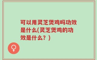 可以用灵芝煲鸡吗功效是什么(灵芝煲鸡的功效是什么？)