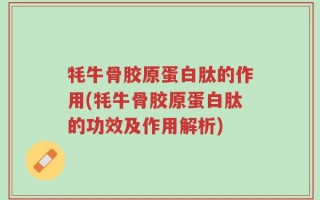 牦牛骨胶原蛋白肽的作用(牦牛骨胶原蛋白肽的功效及作用解析)