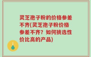 灵芝孢子粉的价格参差不齐(灵芝孢子粉价格参差不齐？如何挑选性价比高的产品)